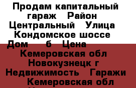 Продам капитальный гараж › Район ­ Центральный › Улица ­ Кондомское шоссе › Дом ­ 6 б › Цена ­ 255 000 - Кемеровская обл., Новокузнецк г. Недвижимость » Гаражи   . Кемеровская обл.,Новокузнецк г.